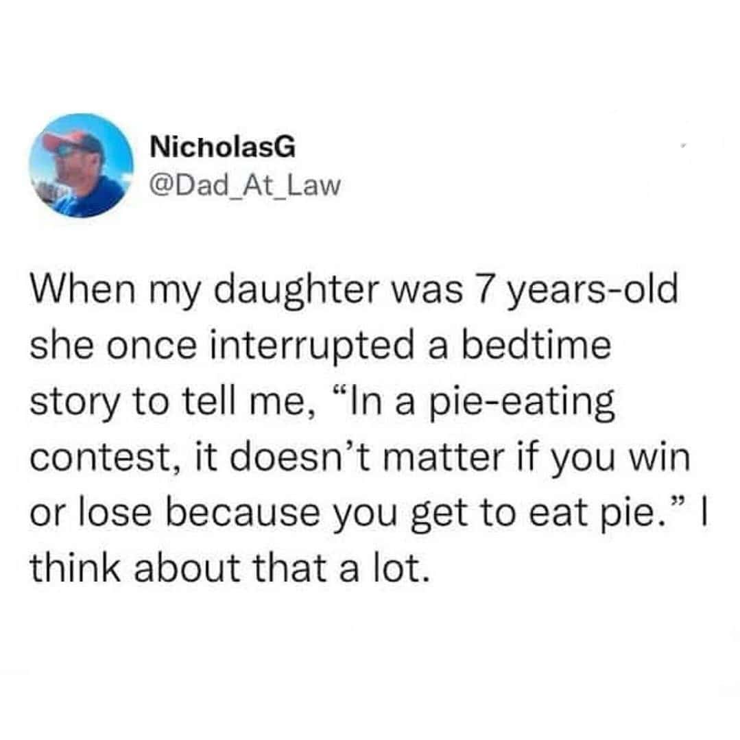 When my daughter was 7 years-old she once interrupted a bedtime story to tell me, "In a pie-eating contest, it doesn't matter if you win or lose because you get to eat pie. "| think about that a lot.