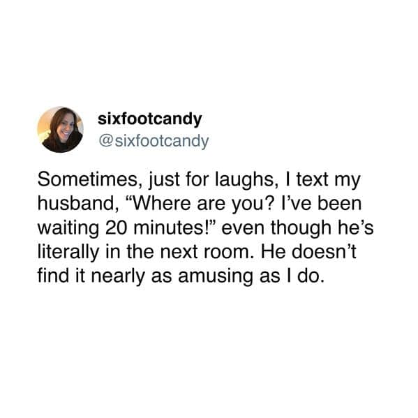 Sometimes, just for laughs, I text my husband, "Where are you? I've been waiting 20 minutes!" even though he's literally in the next room. He doesn't find it nearly as amusing as I do.