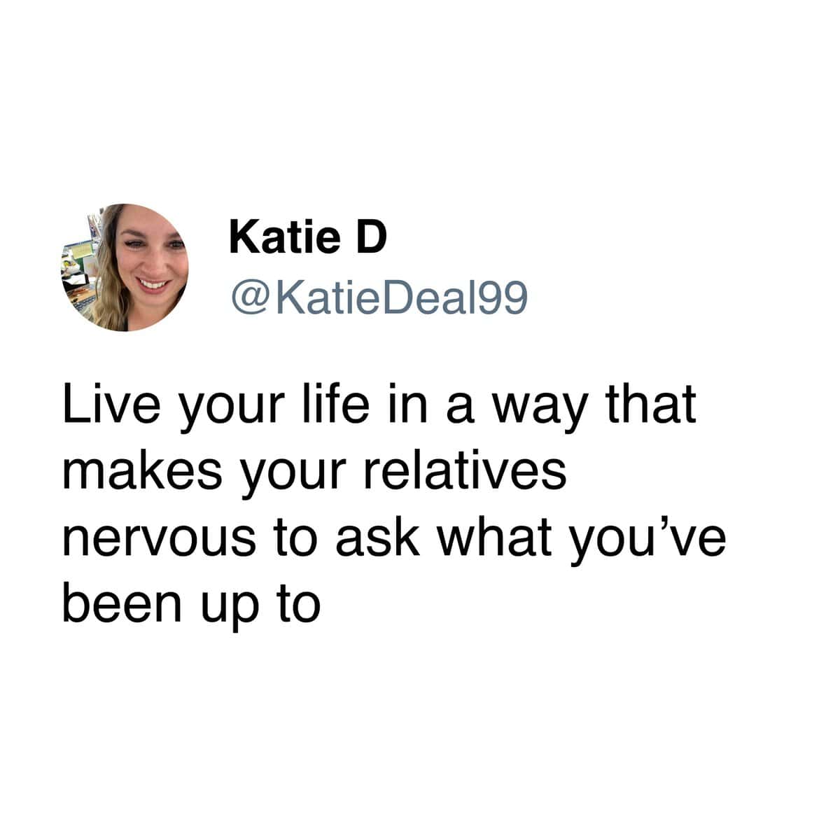 Live your life in a way that makes your relatives nervous to ask what you've been up to
