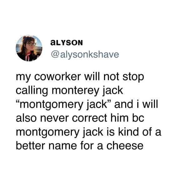 my coworker will not stop calling monterey jack "montgomery jack" and i will also never correct him bc montgomery jack is kind of a better name for a cheese