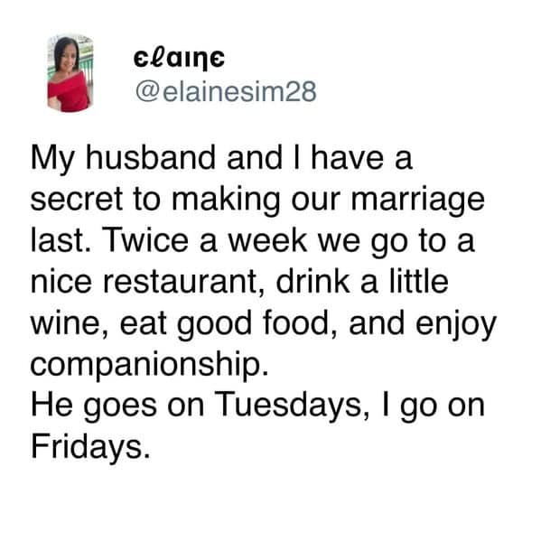 My husband and I have a secret to making our marriage last. Twice a week we go to a nice restaurant, drink a little wine, eat good food, and enjoy companionship. He goes on Tuesdays, I go on Fridays.