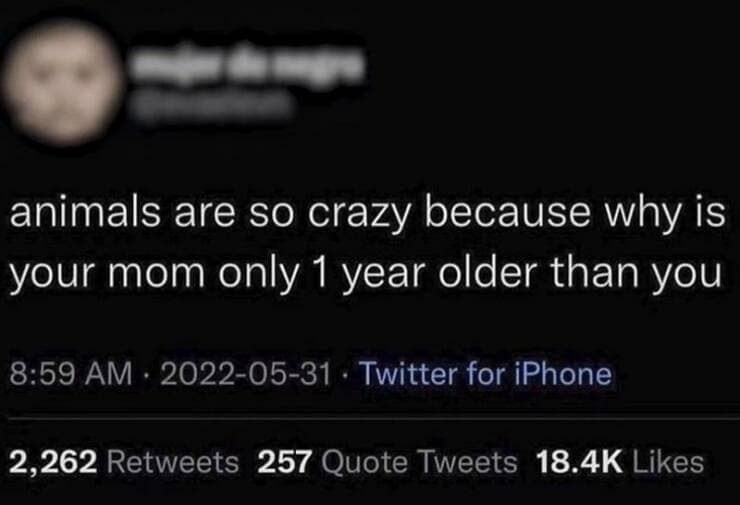 animals are so crazy because why is your mom only 1 year older than you