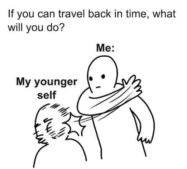 If you can travel back in time, what will you do? Me: My younger self