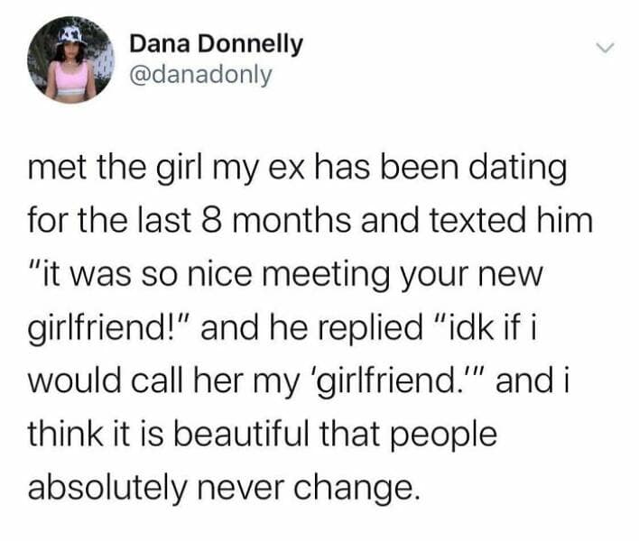met the girl my ex has been dating for the last 8 months and texted him "it was so nice meeting your new girlfriend!" and he replied "idk if i would call her my 'girlfriend.'" and i think it is beautiful that people absolutely never change.
