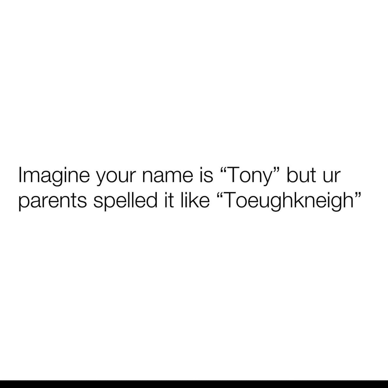 Imagine your name is "Tony" but ur parents spelled it like "Toeughkneigh"