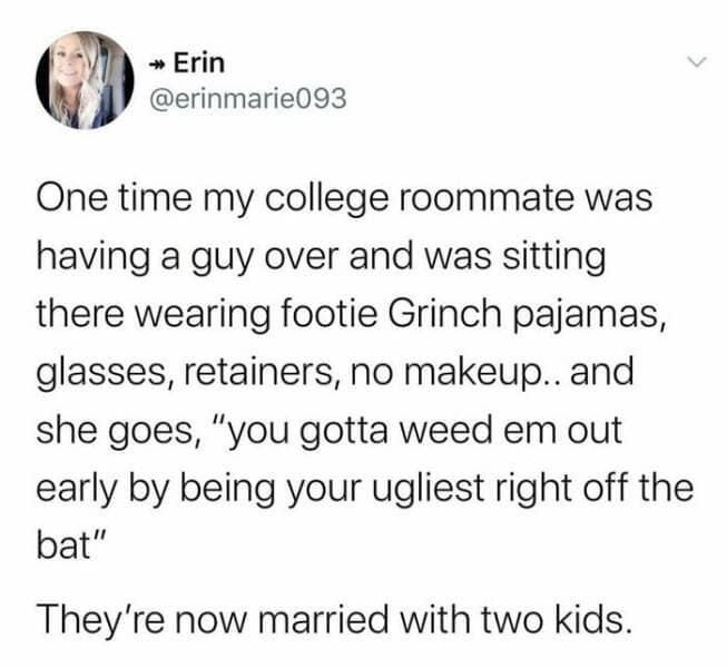 One time my college roommate was having a guy over and was sitting there wearing footie Grinch pajamas, glasses, retainers, no makeup.. and she goes, "you gotta weed em out early by being your ugliest right off the bat" They're now married with two kids.