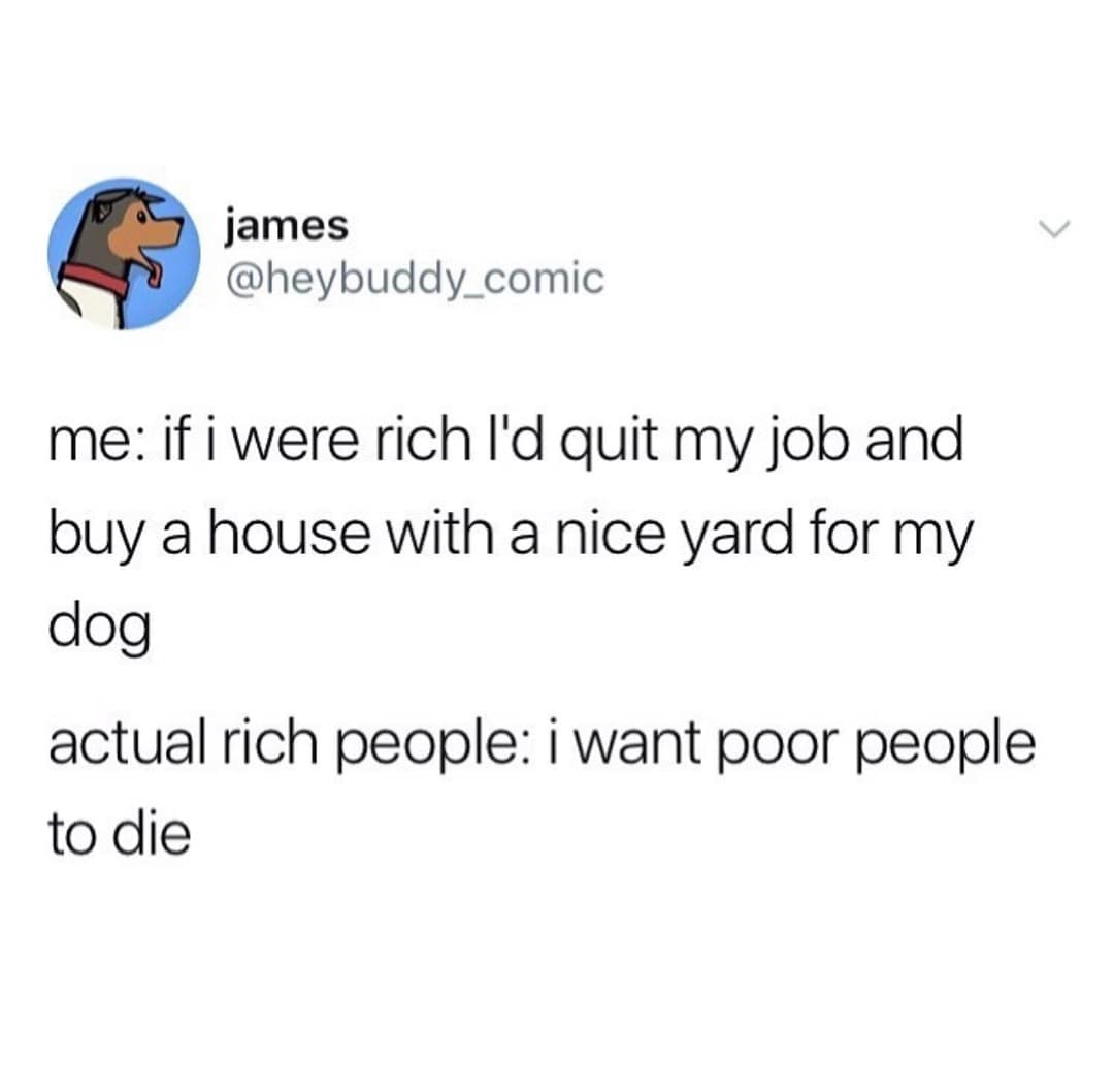 me: if i were rich I'd quit my job and buy a house with a nice yard for my dog actual rich people: i want poor people to die