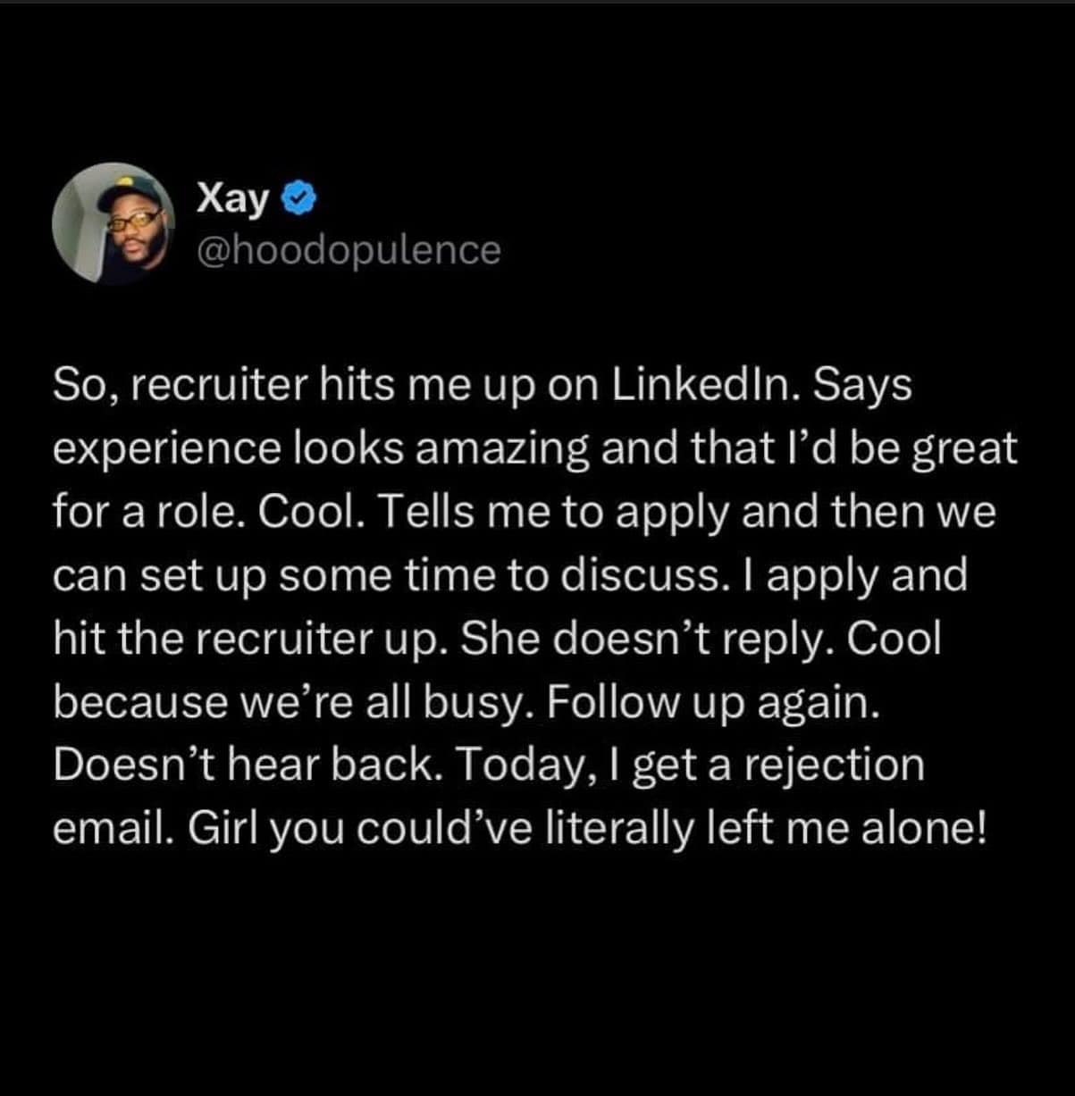 So, recruiter hits me up on LinkedIn. Says experience looks amazing and that l'd be great for a role. Cool. Tells me to apply and then we can set up some time to discuss. I apply and hit the recruiter up. She doesn't reply. Cool because we're all busy. Follow up again. Doesn't hear back. Today, I get a rejection email. Girl you could've literally left me alone!