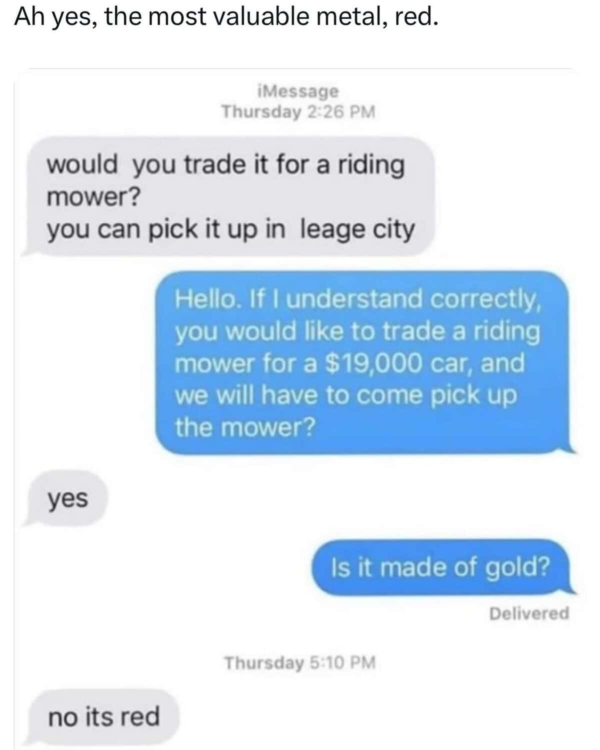 would you trade it for a riding mower? you can pick it up in leage city Hello. If I understand correctly, you would like to trade a riding mower for a $19,000 car, and we will have to come pick up the mower?