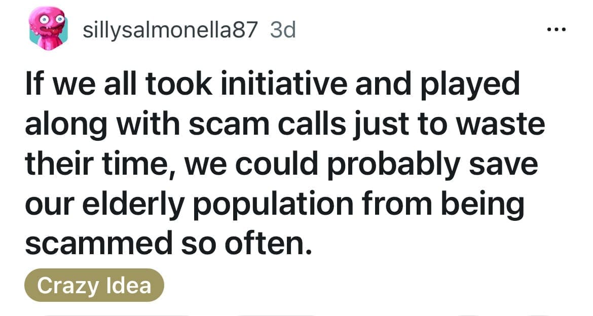 If we all took initiative and played along with scam calls just to waste their time, we could probably save our elderly population from being scammed so often.