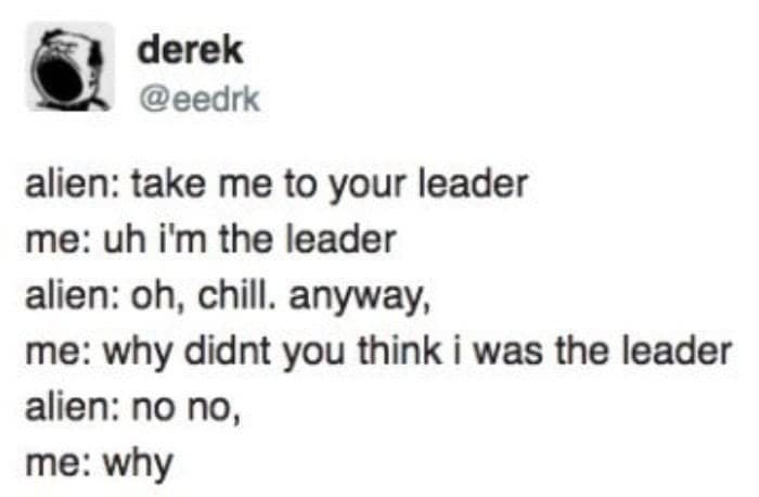 derek @eedrk alien: take me to your leader me: uh i'm the leader alien: oh, chill. anyway, me: why didnt you think i was the leader alien: no no, me: why
