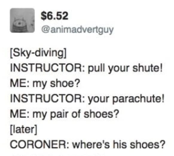 $6.52 @animadvertguy [Sky-diving] INSTRUCTOR: pull your shute! ME: my shoe? INSTRUCTOR: your parachute! ME: my pair of shoes? [later] CORONER: where's his shoes?