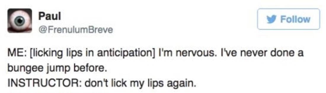 Paul @FrenulumBreve Follow ME: [licking lips in anticipation] I'm nervous. I've never done a bungee jump before. INSTRUCTOR: don't lick my lips again.