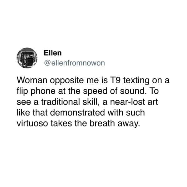 Woman opposite me is T9 texting on a flip phone at the speed of sound. To see a traditional skill, a near-lost art like that demonstrated with such virtuoso takes the breath away.