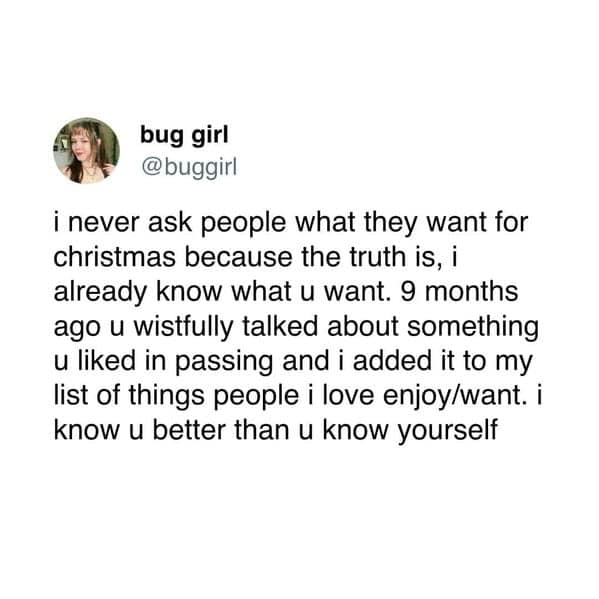 i never ask people what they want for christmas because the truth is, i already know what u want. 9 months ago u wistfully talked about something u liked in passing and i added it to my list of things people i love enjoy/want. i know u better than u know yourself