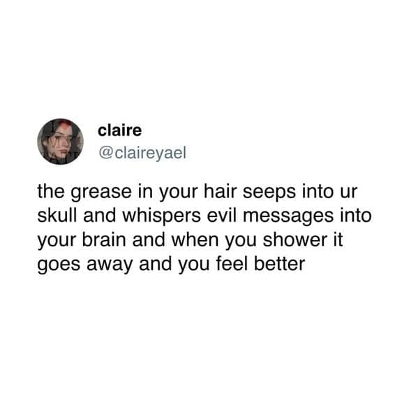 the grease in your hair seeps into ur skull and whispers evil messages into your brain and when you shower it goes away and you feel better