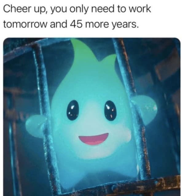 Cheer up, you only need to work tomorrow and 45 more years.