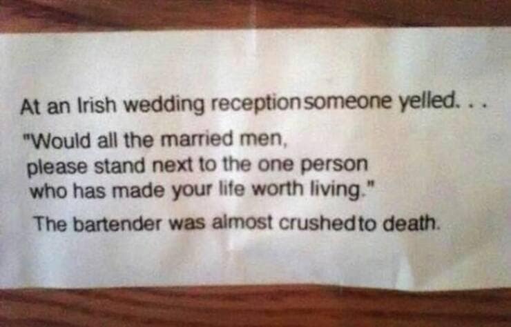 At an Irish wedding reception someone yelled... "Would all the married men, please stand next to the one person who has made your life worth living." The bartender was almost crushedto death.