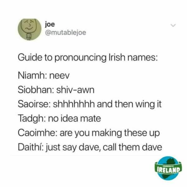 Guide to pronouncing Irish names: Niamh: neev Siobhan: shiv-awn Saoirse: shhhhhhh and then wing it Tadgh: no idea mate Caoimhe: are you making these up Daith: just say dave, call them dave