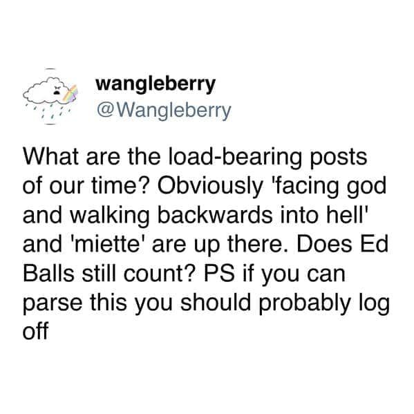 What are the load-bearing posts of our time? Obviously 'facing god and walking backwards into hell' and 'miette' are up there. Does Ed Balls still count? PS if you can parse this you should probably log off