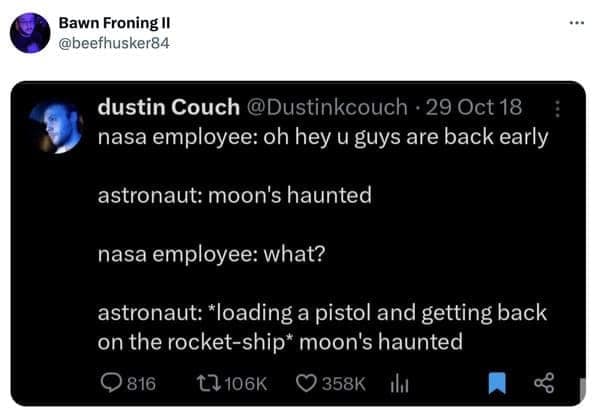 nasa employee: oh hey u guys are back early astronaut: moon's haunted nasa employee: what? astronaut: *loading a pistol and getting back on the rocket-ship* moon's haunted