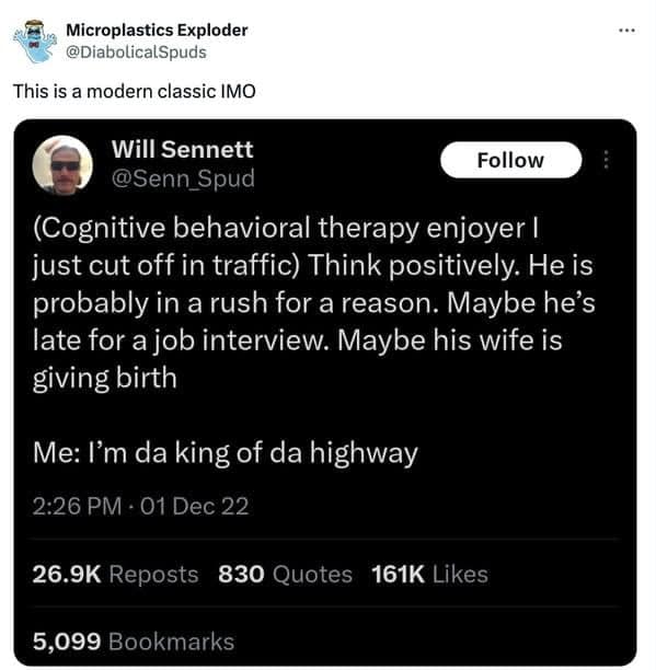 (Cognitive behavioral therapy enjoyer I just cut off in traffic) Think positively. He is probably in a rush for a reason. Maybe he's late for a job interview. Maybe his wife is giving birth Me: I'm da king of da highway