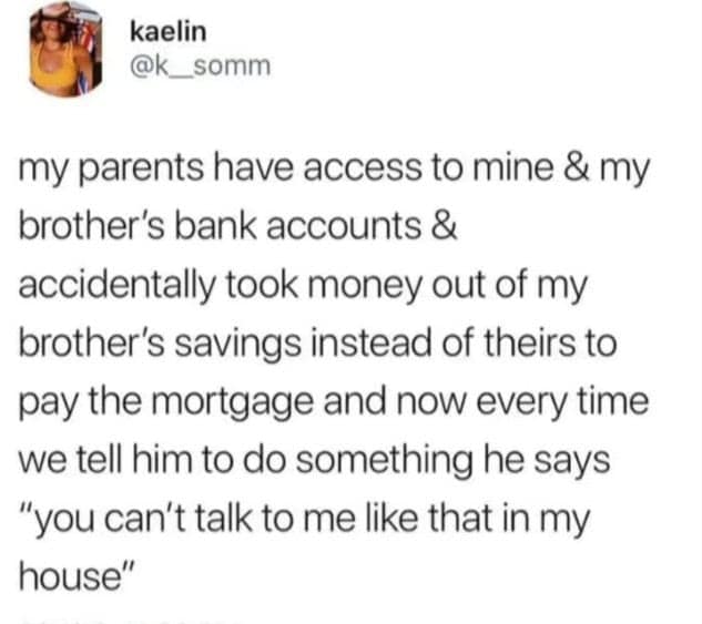my parents have access to mine & my brother's bank accounts & accidentally took money out of my brother's savings instead of theirs to pay the mortgage and now every time we tell him to do something he says "you can't talk to me like that in my house"