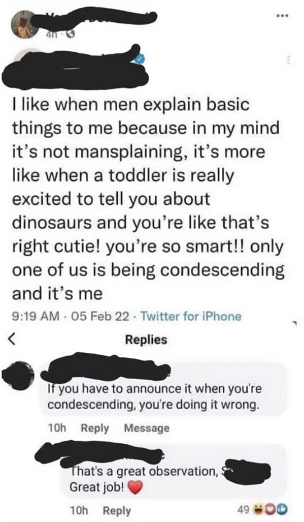 I like when men explain basic things to me because in my mind it's not mansplaining, it's more like when a toddler is really excited to tell you about dinosaurs and you're like that's right cutie! you're so smart!! only one of us is being condescending and it's me