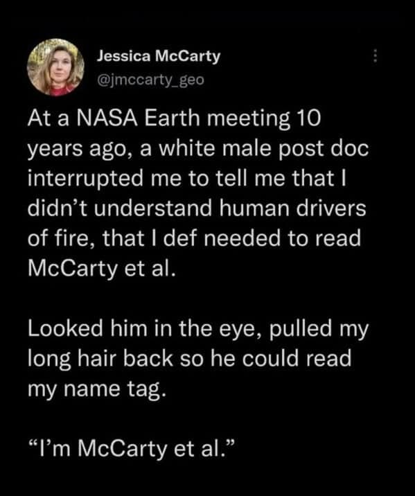 At a NASA Earth meeting 10 years ago, a white male post doc interrupted me to tell me that I didn't understand human drivers of fire, that I def needed to read McCarty et al. Looked him in the eye, pulled my long hair back so he could read my name tag. "I'm McCarty et al."