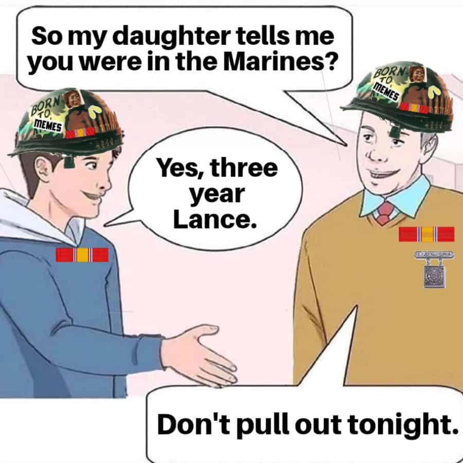 So my daughter tells me you were in the Marines? 808K MEMES BORNA TO MEMES Yes, three year Lance. Don't pull out tonight.