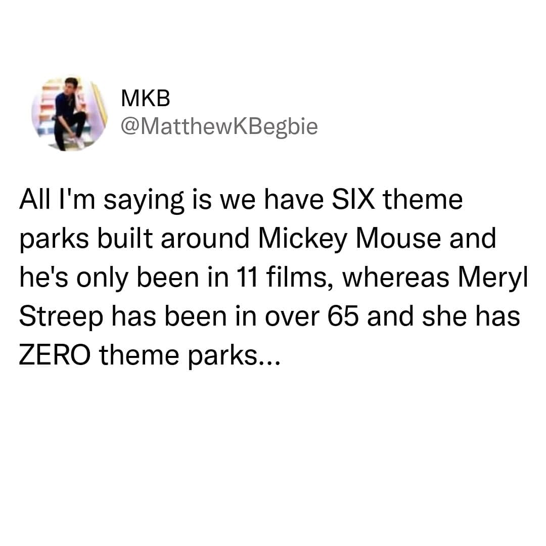 MKB @MatthewKBegbie All I'm saying is we have SIX theme parks built around Mickey Mouse and he's only been in 11 films, whereas Meryl Streep has been in over 65 and she has ZERO theme parks...