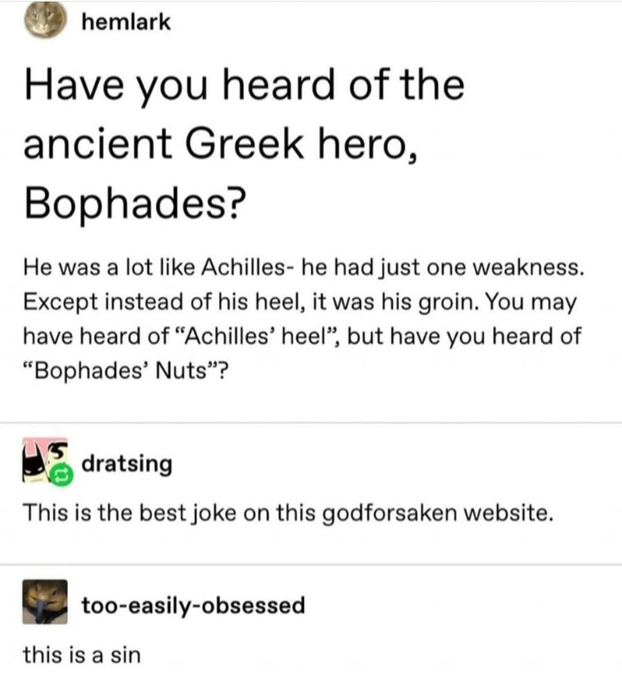 hemlark Have you heard of the ancient Greek hero, Bophades? He was a lot like Achilles- he had just one weakness. Except instead of his heel, it was his groin. You may have heard of "Achilles' heel", but have you heard of "Bophades' Nuts"? • dratsing This is the best joke on this godforsaken website. too-easily-obsessed this is a sin