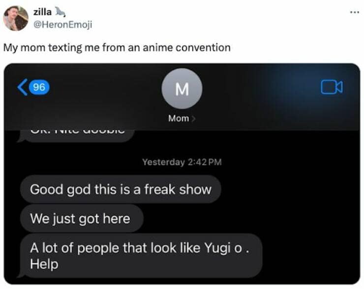 zilla la, @Heron Emoji My mom texting me from an anime convention 96 M Mom Yesterday 2:42 PM Good god this is a freak show We just got here A lot of people that look like Yugi o Help
