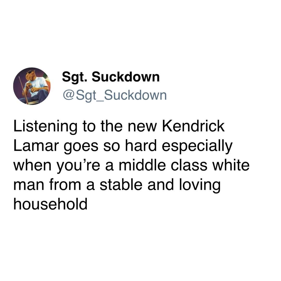 Sgt. Suckdown @St_Suckdown Listening to the new Kendrick Lamar goes so hard especially when you're a middle class white man from a stable and loving household
