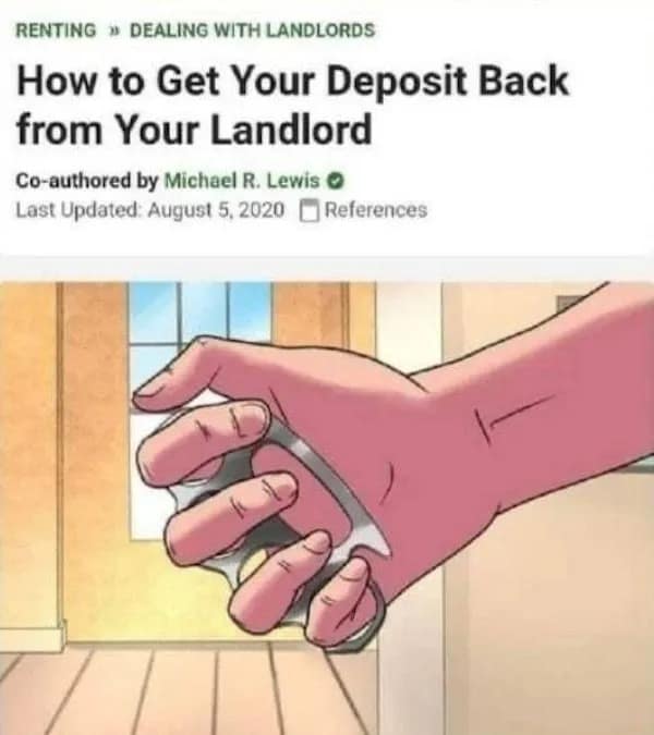 RENTING » DEALING WITH LANDLORDS How to Get Your Deposit Back from Your Landlord Co-authored by Michael R. Lewis O Last Updated: August 5, 2020 L References