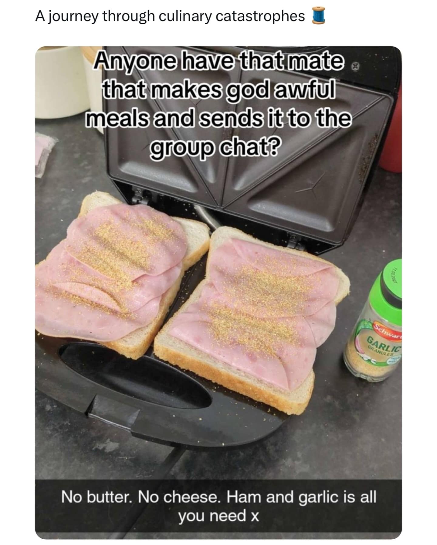 A journey through culinary catastrophes Anyone have that mate • that makes god awful meals and sends it to the group chat! Schwar GARLIC No butter. No cheese. Ham and garlic is all you need x
