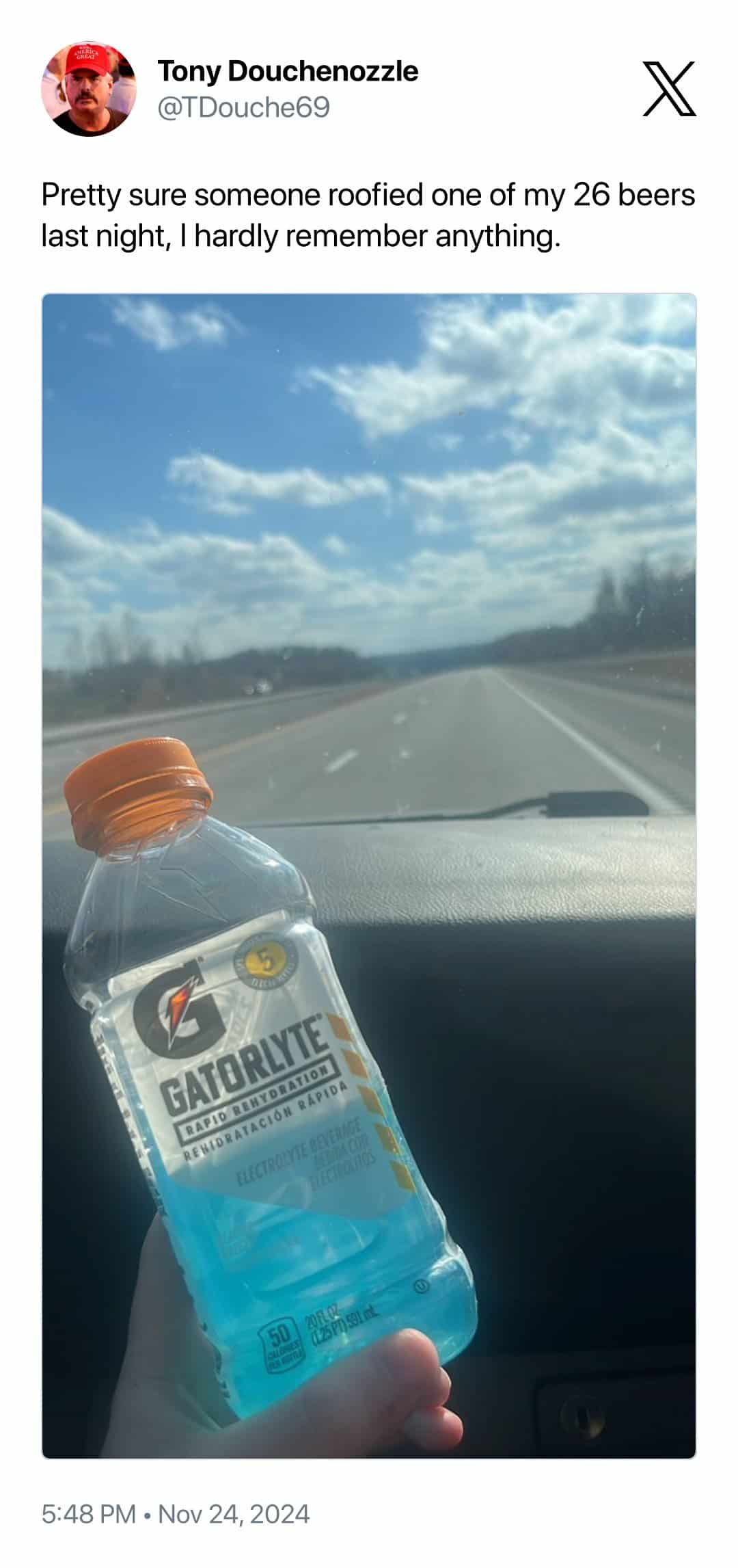 Tony Douchenozzle @TDouche69 Pretty sure someone roofied one of my 26 beers last night, I hardly remember anything. GATORLYTE [RAPIO REM YORATION REBIORATACION RAPIDA ELECTROLYTE BEVERAG LECTIONGS 5:48 PM • Nov 24, 2024
