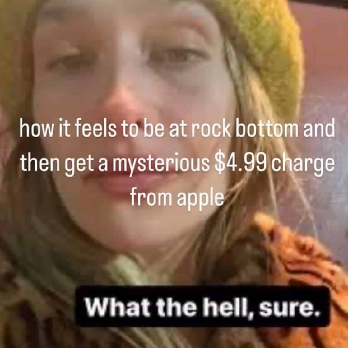 how it feels to be at rock bottom and then get a mysterious $4.99 charge from apple What the hell, sure.