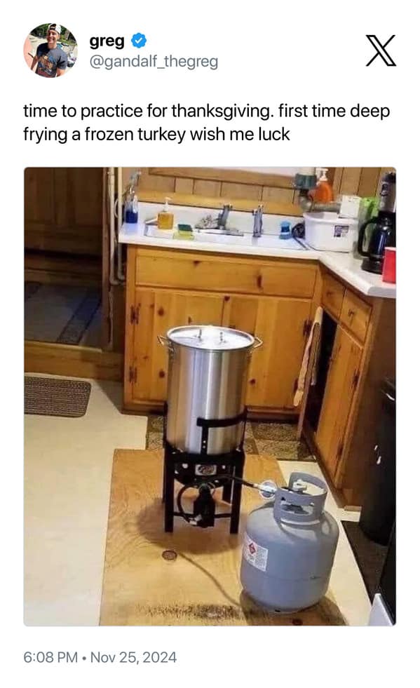 greg @gandalf_thegreg time to practice for thanksgiving. first time deep frying a frozen turkey wish me luck (al 6:08 PM • Nov 25, 2024