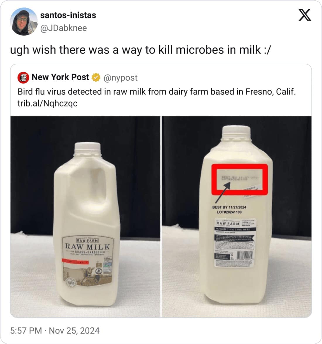 santos-inistas @JDabknee ugh wish there was a way to kill microbes in milk :/ G New York Post w @nypost Bird flu virus detected in raw milk from dairy farm based in Fresno, Calif. trib.al/Nqhczqc BEST BY 11/27/2024 LOT#20241109 RAW FARM RAW FARM RAW MILK -ITS GRASS - GRAZED DO 5:57 PM • Nov 25, 2024