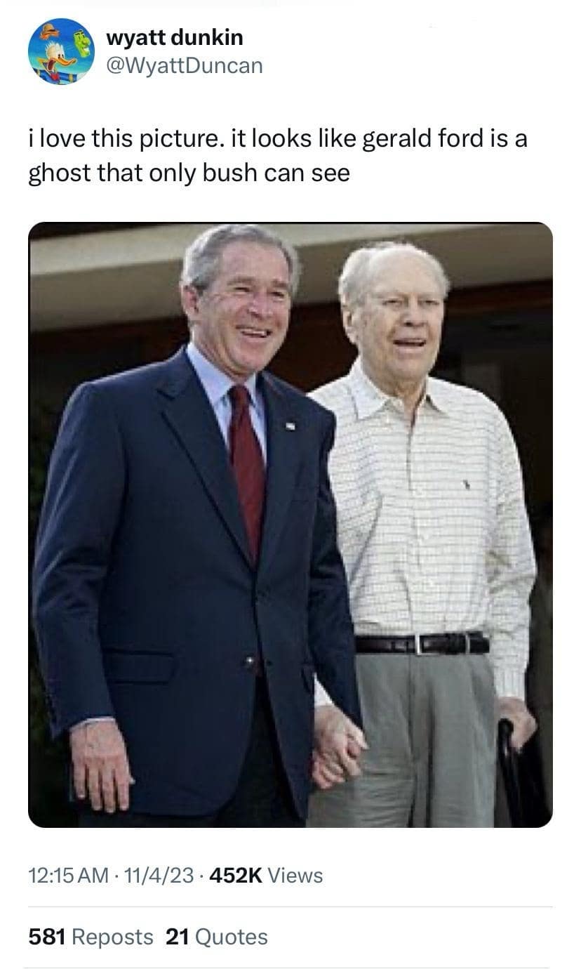 wyatt dunkin @WyattDuncan i love this picture. it looks like gerald ford is a ghost that only bush can see 12:15 AM • 11/4/23 • 452K Views 581 Reposts 21 Quotes