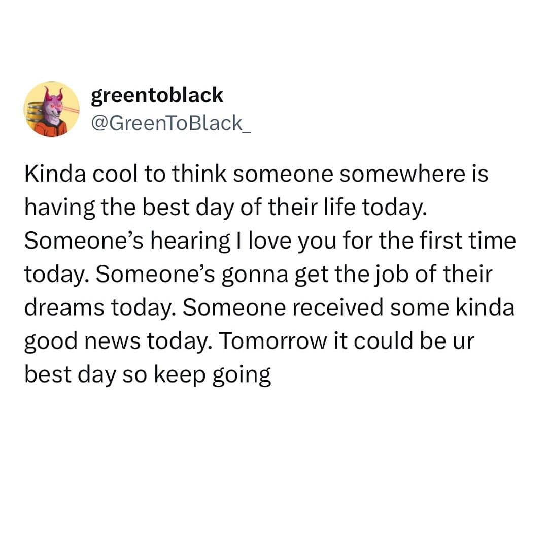 greentoblack @GreenToBlack_ Kinda cool to think someone somewhere is having the best day of their life today. Someone's hearing I love you for the first time today. Someone's gonna get the job of their dreams today. Someone received some kinda good news today. Tomorrow it could be ur best day so keep going