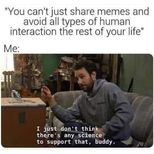 "You can't just share memes and avoid all types of human interaction the rest of your life" Me: I just don't think there's any science to support that, buddy.