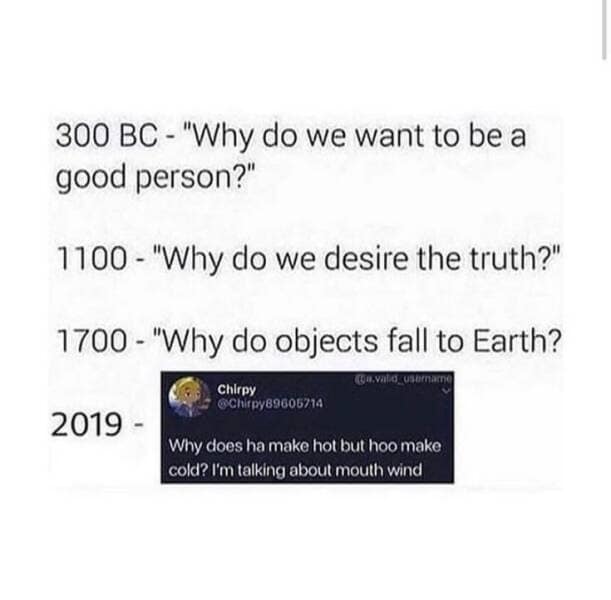 300 BC - "Why do we want to be a good person?" 1100 - "Why do we desire the truth?" 1700 - "Why do objects fall to Earth? 2019 - Chirpy @Chitpy89605714 Why does ha make hot but hoo make cold? I'm talking about mouth wind