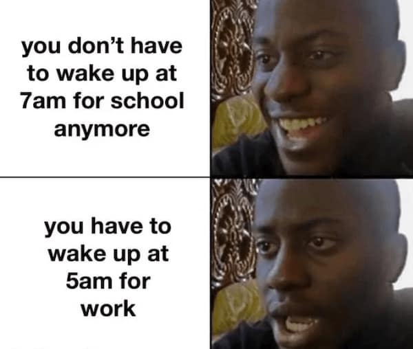 you don't have to wake up at 7am for school anymore you have to wake up at 5am for work