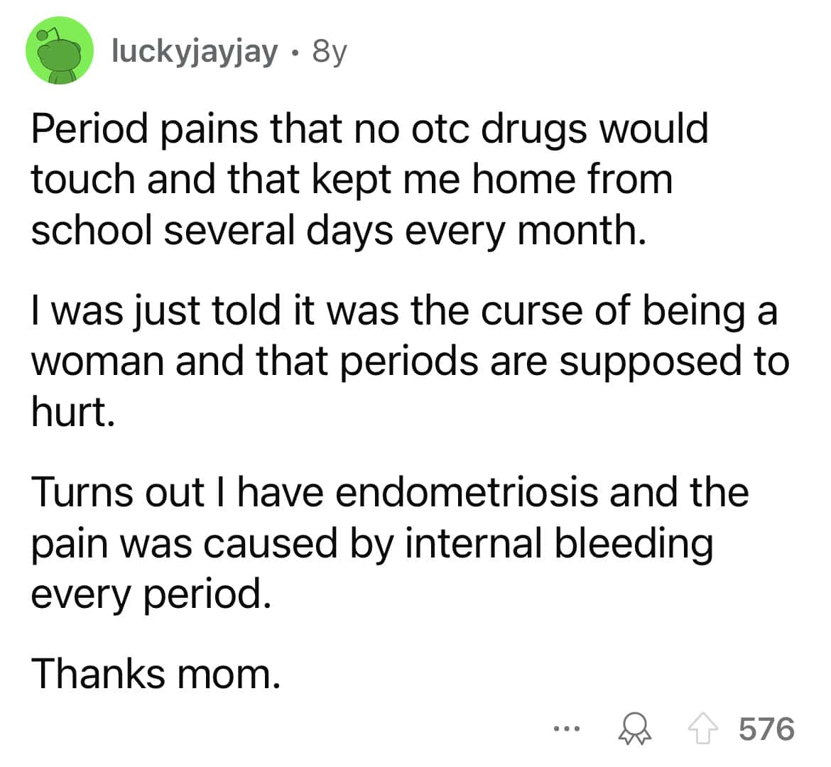 Period pains that no otc drugs would touch and that kept me home from school several days every month. I was just told it was the curse of being a woman and that periods are supposed to hurt. Turns out I have endometriosis and the pain was caused by internal bleeding every period. Thanks mom.