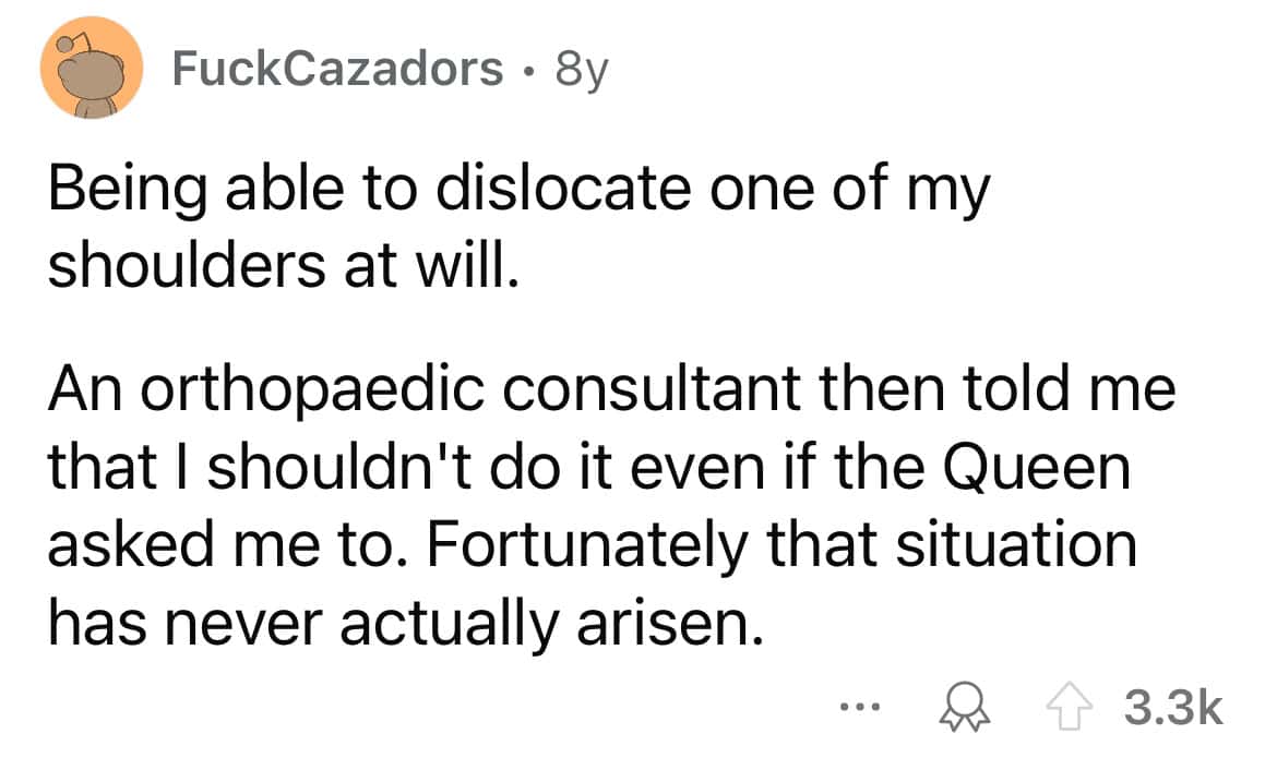 Being able to dislocate one of my shoulders at will. An orthopaedic consultant then told me that I shouldn't do it even if the Queen asked me to. Fortunately that situation has never actually arisen.