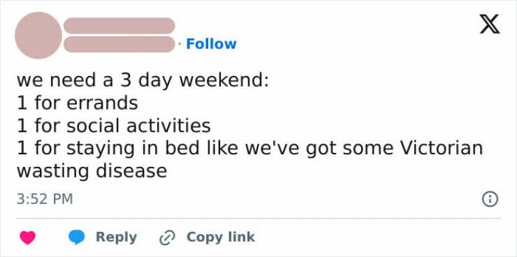 we need a 3 day weekend: 1 for errands 1 for social activities 1 for staying in bed like we've got some Victorian wasting disease