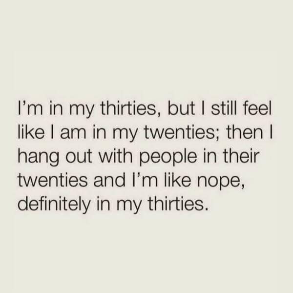 I'm in my thirties, but I still feel like I am in my twenties; then I hang out with people in their twenties and l'm like nope, definitely in my thirties.