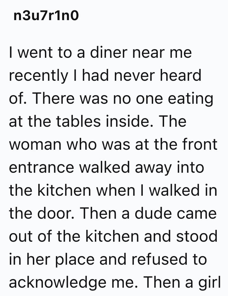 I went to a diner near me recently I had never heard of. There was no one eating at the tables inside. The woman who was at the front entrance walked away into the kitchen when I walked in the door. Then a dude came out of the kitchen and stood in her place and refused to acknowledge me. Then a girl